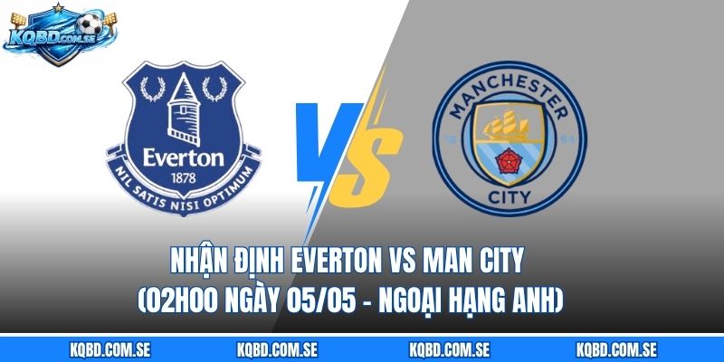 Nhận định Everton vs Man City (02h00 ngày 05/05 – Ngoại hạng Anh)