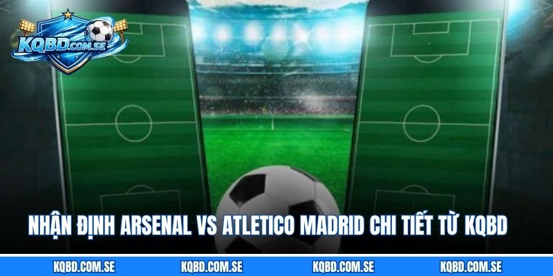 Nhận định Arsenal vs Atletico Madrid chi tiết từ KQBD